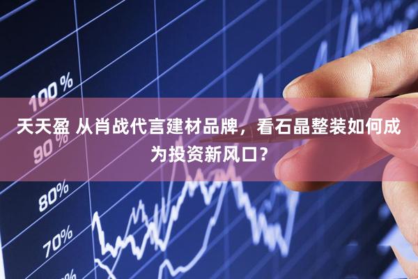 天天盈 从肖战代言建材品牌，看石晶整装如何成为投资新风口？