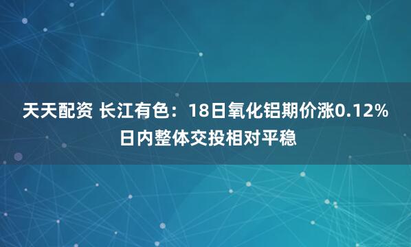 天天配资 长江有色：18日氧化铝期价涨0.12% 日内整体交投相对平稳