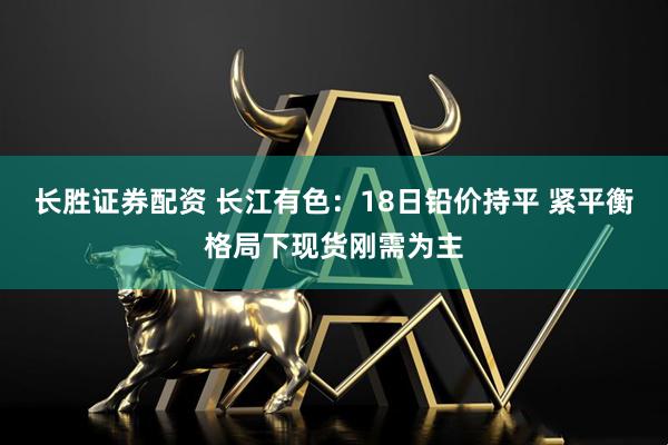 长胜证券配资 长江有色：18日铅价持平 紧平衡格局下现货刚需为主